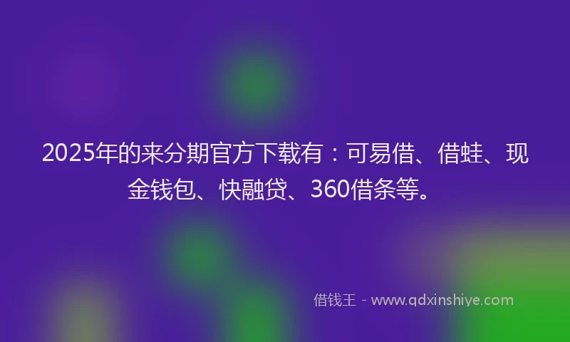 2025年的来分期官方下载有：可易借、借蛙、现金钱包、快融贷、360借条等。