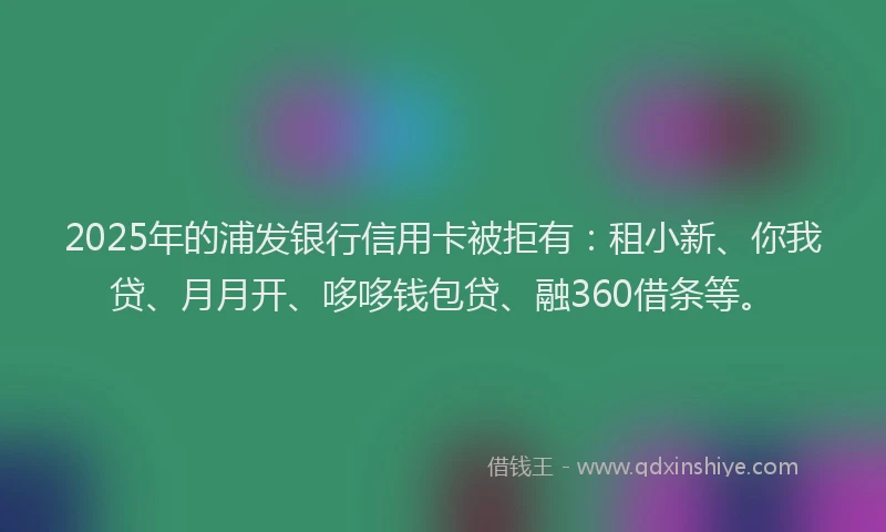 2025年的浦发银行信用卡被拒有：租小新、你我贷、月月开、哆哆钱包贷、融360借条等。