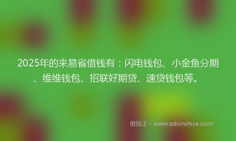 2025年的来易省借钱有：闪电钱包、小金鱼分期、维维钱包、招联好期贷、速贷钱包等。