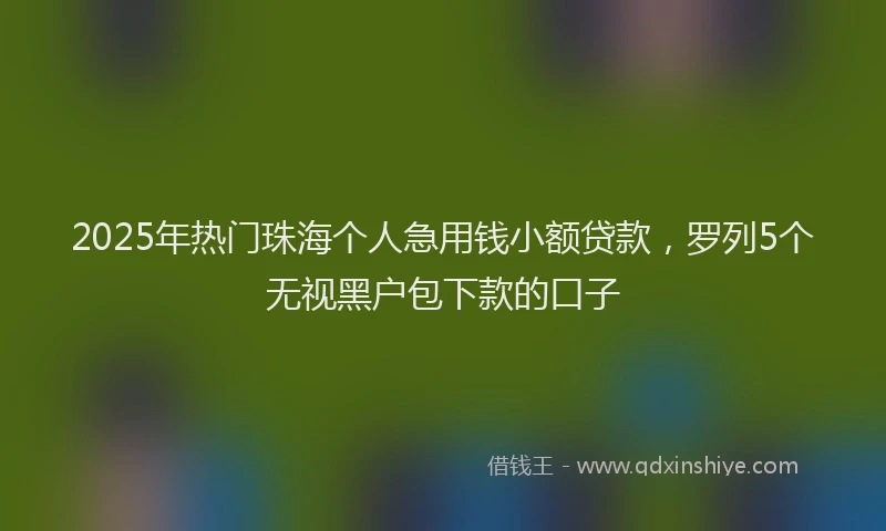 2025年热门珠海个人急用钱小额贷款，罗列5个无视黑户包下款的口子