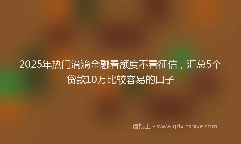 2025年热门滴滴金融看额度不看征信，汇总5个贷款10万比较容易的口子