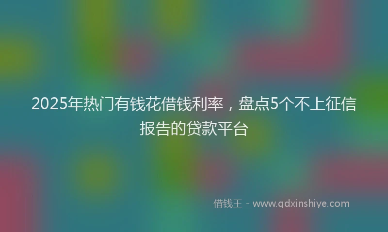 2025年热门有钱花借钱利率，盘点5个不上征信报告的贷款平台