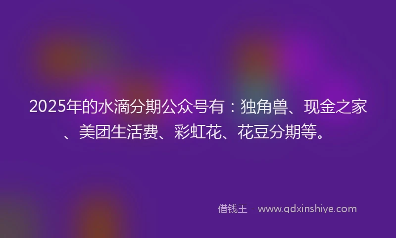 2025年的水滴分期公众号有：独角兽、现金之家、美团生活费、彩虹花、花豆分期等。
