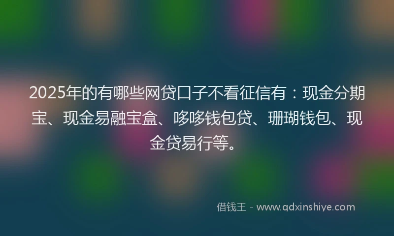 2025年的有哪些网贷口子不看征信有：现金分期宝、现金易融宝盒、哆哆钱包贷、珊瑚钱包、现金贷易行等。