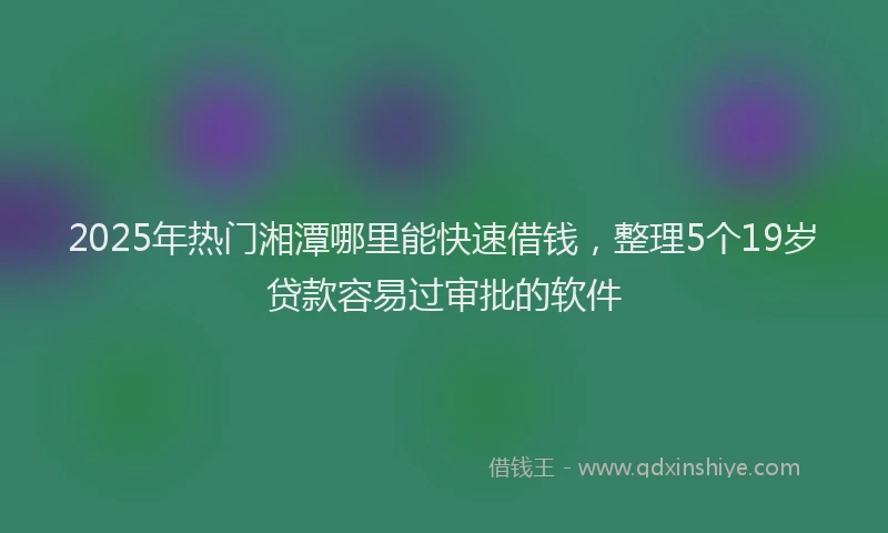2025年热门湘潭哪里能快速借钱，整理5个19岁贷款容易过审批的软件