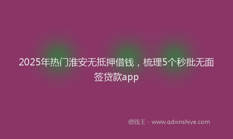 2025年热门淮安无抵押借钱，梳理5个秒批无面签贷款app