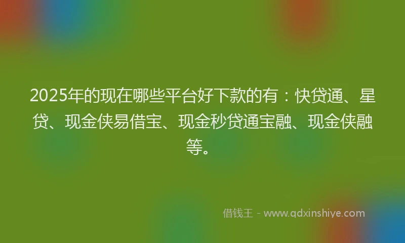 2025年的现在哪些平台好下款的有：快贷通、星贷、现金侠易借宝、现金秒贷通宝融、现金侠融等。