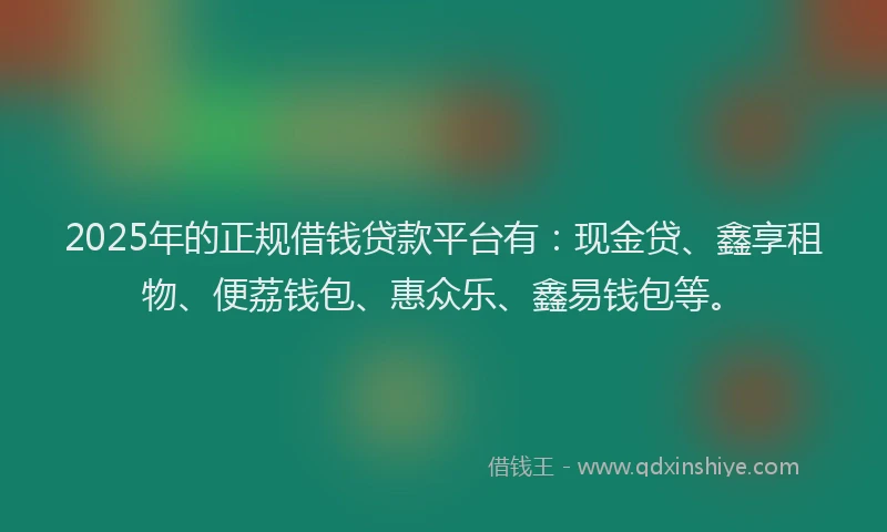 2025年的正规借钱贷款平台有：现金贷、鑫享租物、便荔钱包、惠众乐、鑫易钱包等。