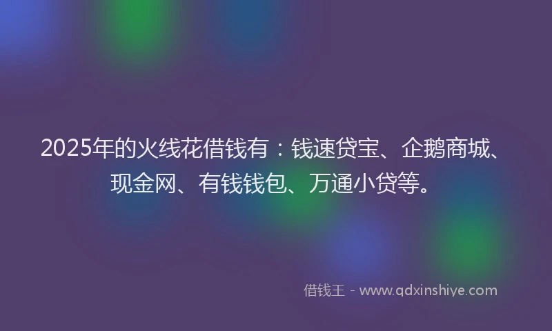 2025年的火线花借钱有：钱速贷宝、企鹅商城、现金网、有钱钱包、万通小贷等。