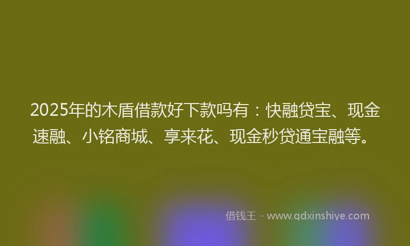 2025年的木盾借款好下款吗有：快融贷宝、现金速融、小铭商城、享来花、现金秒贷通宝融等。