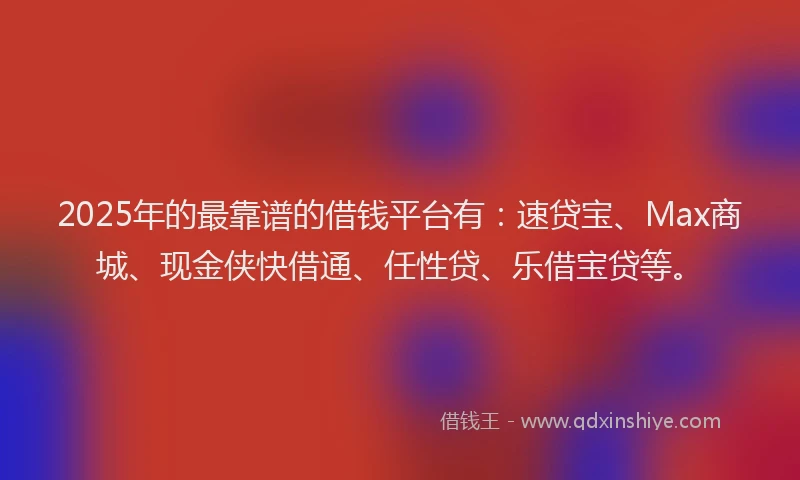 2025年的最靠谱的借钱平台有：速贷宝、Max商城、现金侠快借通、任性贷、乐借宝贷等。