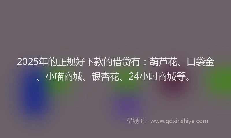 2025年的正规好下款的借贷有：葫芦花、口袋金、小喵商城、银杏花、24小时商城等。