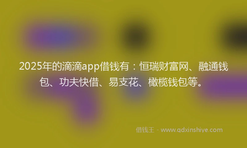 2025年的滴滴app借钱有：恒瑞财富网、融通钱包、功夫快借、易支花、橄榄钱包等。