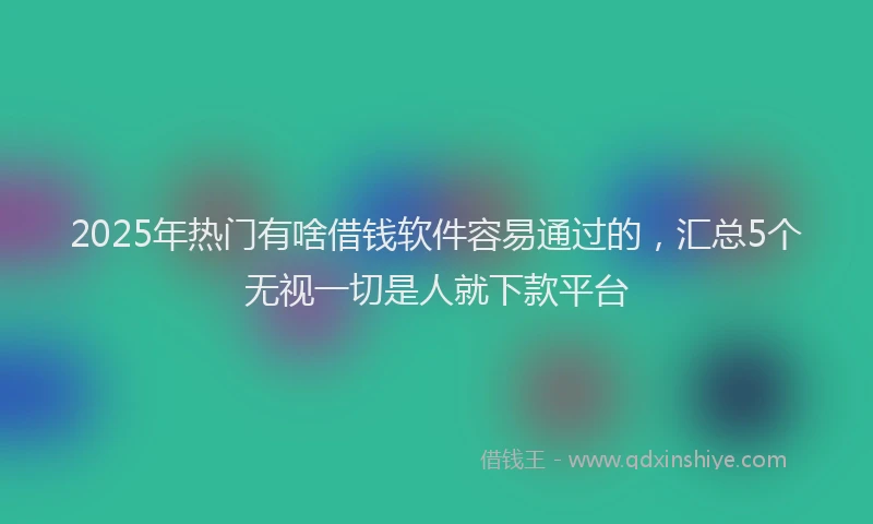2025年热门有啥借钱软件容易通过的，汇总5个无视一切是人就下款平台