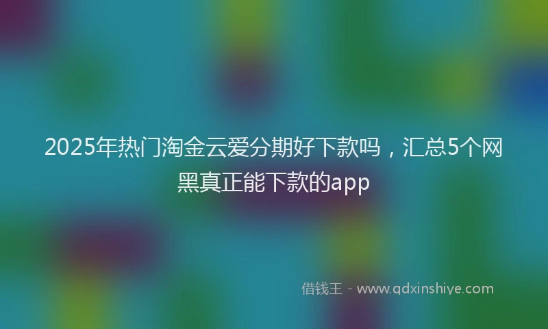 2025年热门淘金云爱分期好下款吗，汇总5个网黑真正能下款的app