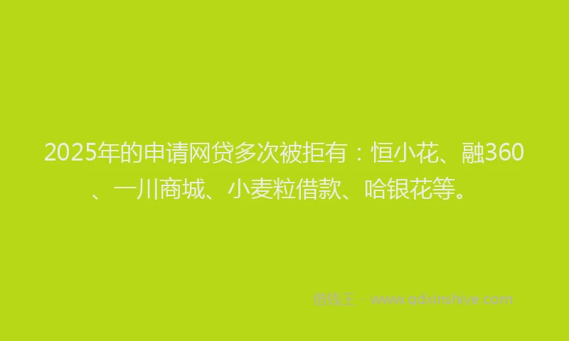 2025年的申请网贷多次被拒有：恒小花、融360、一川商城、小麦粒借款、哈银花等。