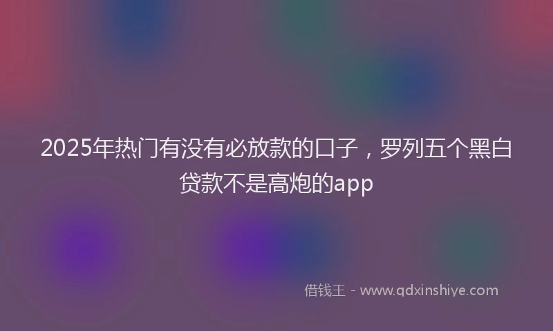 2025年热门有没有必放款的口子，罗列五个黑白贷款不是高炮的app
