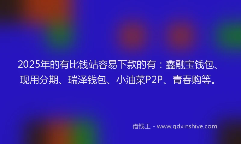 2025年的有比钱站容易下款的有：鑫融宝钱包、现用分期、瑞泽钱包、小油菜P2P、青春购等。