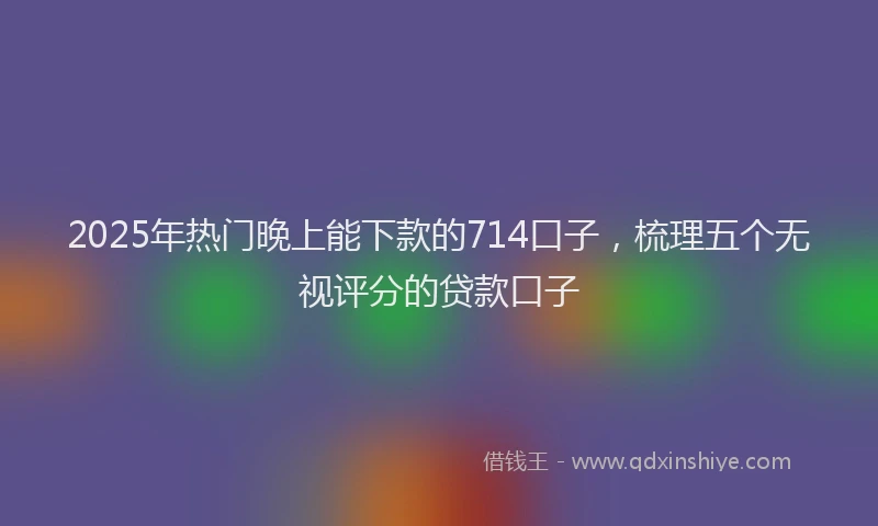 2025年热门晚上能下款的714口子，梳理五个无视评分的贷款口子