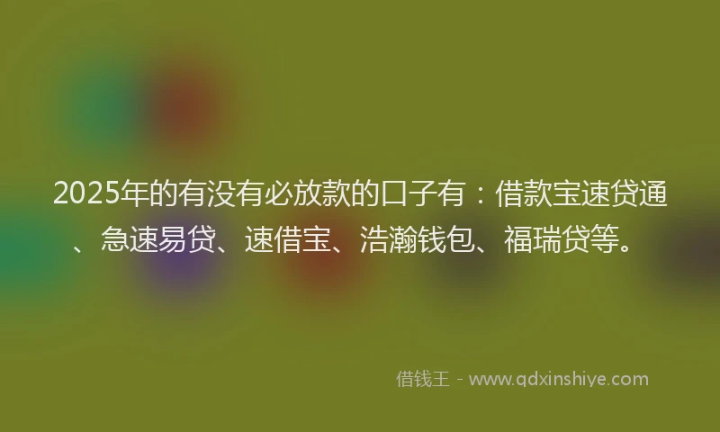 2025年的有没有必放款的口子有：借款宝速贷通、急速易贷、速借宝、浩瀚钱包、福瑞贷等。