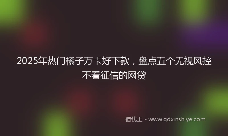 2025年热门橘子万卡好下款，盘点五个无视风控不看征信的网贷
