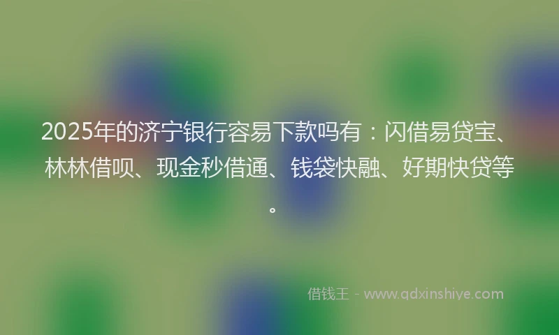 2025年的济宁银行容易下款吗有：闪借易贷宝、林林借呗、现金秒借通、钱袋快融、好期快贷等。