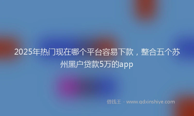 2025年热门现在哪个平台容易下款，整合五个苏州黑户贷款5万的app