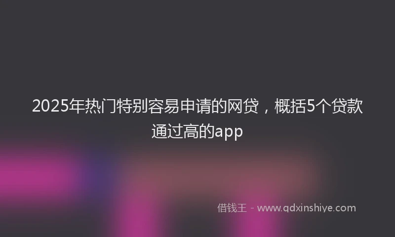 2025年热门特别容易申请的网贷，概括5个贷款通过高的app
