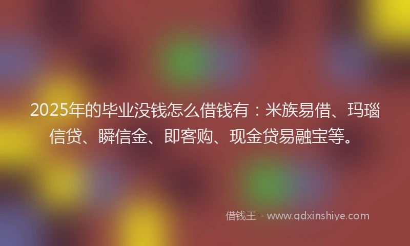 2025年的毕业没钱怎么借钱有：米族易借、玛瑙信贷、瞬信金、即客购、现金贷易融宝等。