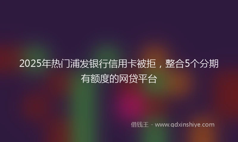 2025年热门浦发银行信用卡被拒，整合5个分期有额度的网贷平台