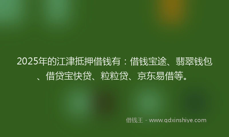 2025年的江津抵押借钱有：借钱宝途、翡翠钱包、借贷宝快贷、粒粒贷、京东易借等。