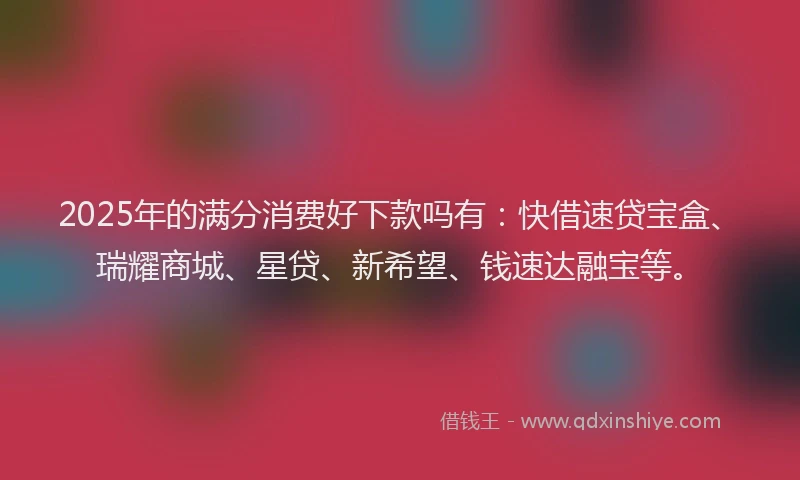2025年的满分消费好下款吗有：快借速贷宝盒、瑞耀商城、星贷、新希望、钱速达融宝等。