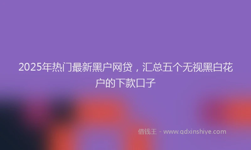 2025年热门最新黑户网贷，汇总五个无视黑白花户的下款口子