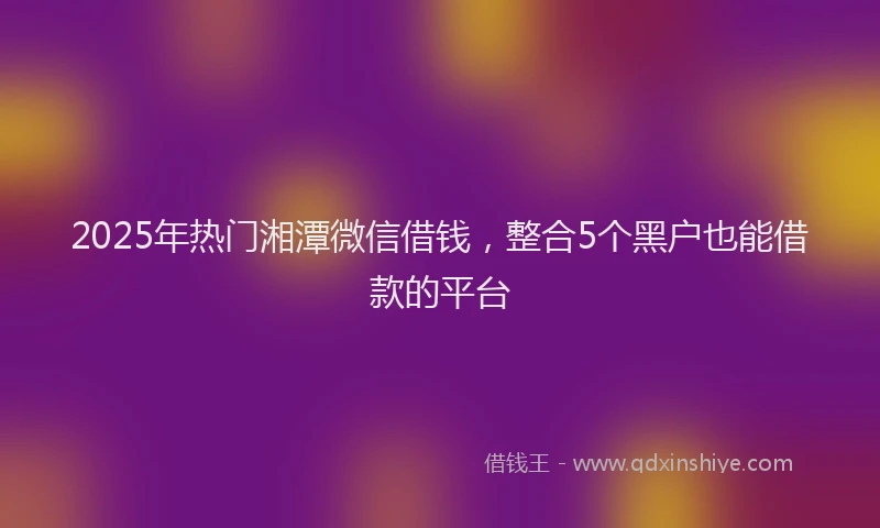 2025年热门湘潭微信借钱，整合5个黑户也能借款的平台