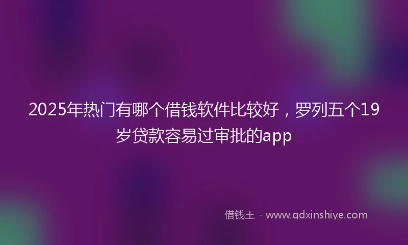 2025年热门有哪个借钱软件比较好，罗列五个19岁贷款容易过审批的app