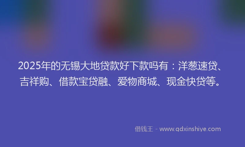 2025年的无锡大地贷款好下款吗有：洋葱速贷、吉祥购、借款宝贷融、爱物商城、现金快贷等。