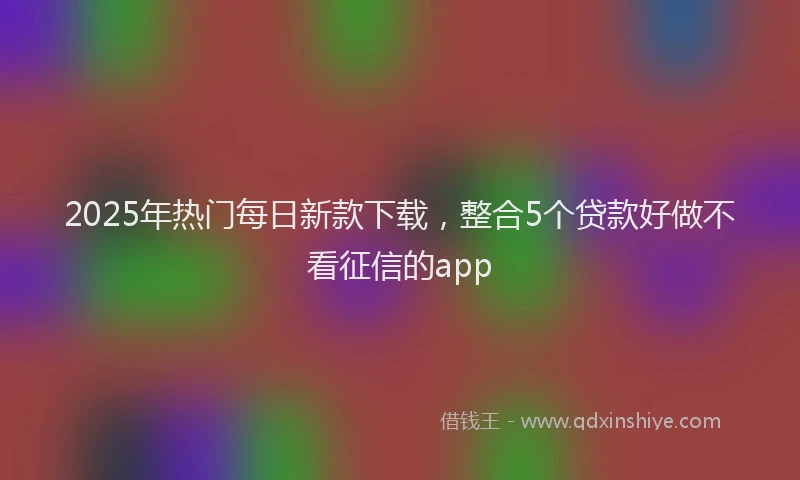 2025年热门每日新款下载，整合5个贷款好做不看征信的app