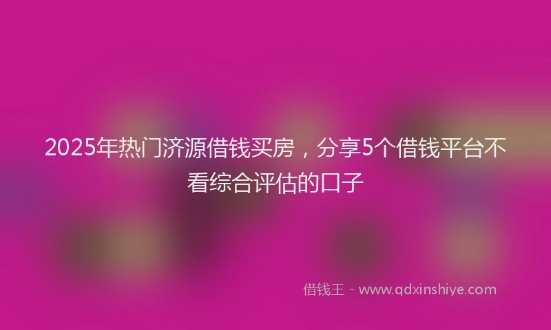 2025年热门济源借钱买房，分享5个借钱平台不看综合评估的口子