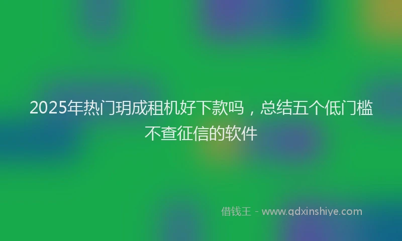 2025年热门玥成租机好下款吗，总结五个低门槛不查征信的软件
