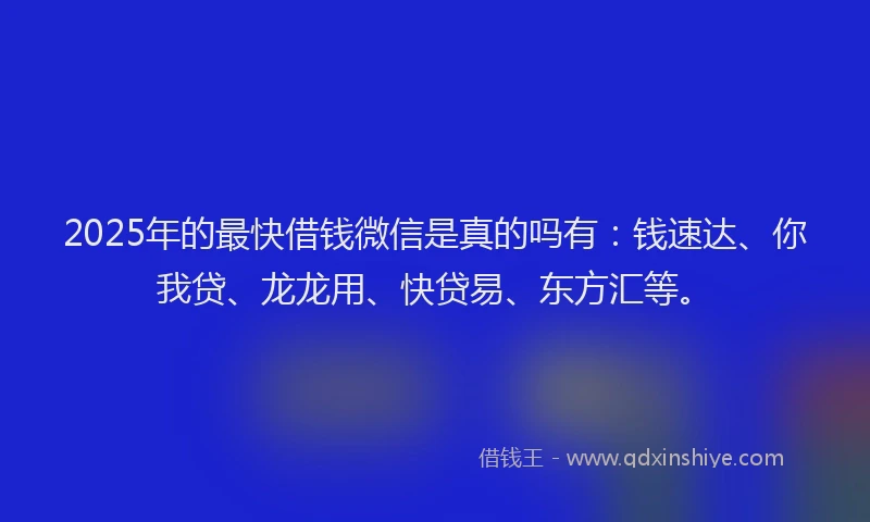 2025年的最快借钱微信是真的吗有：钱速达、你我贷、龙龙用、快贷易、东方汇等。