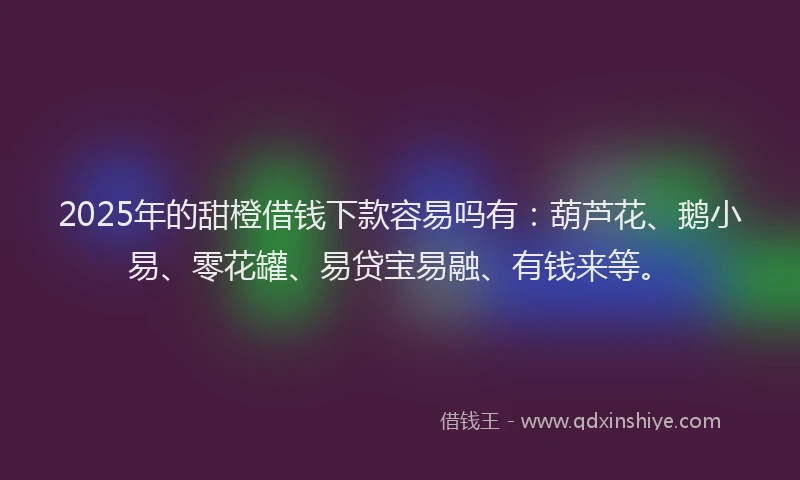 2025年的甜橙借钱下款容易吗有：葫芦花、鹅小易、零花罐、易贷宝易融、有钱来等。