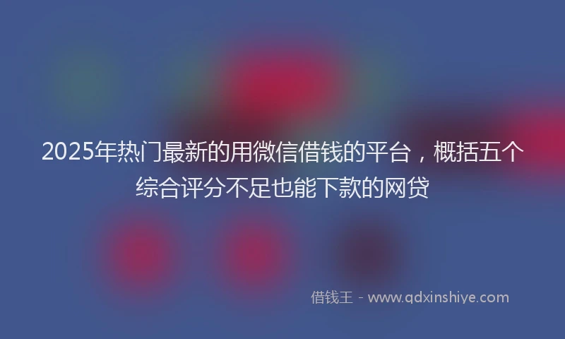 2025年热门最新的用微信借钱的平台，概括五个综合评分不足也能下款的网贷
