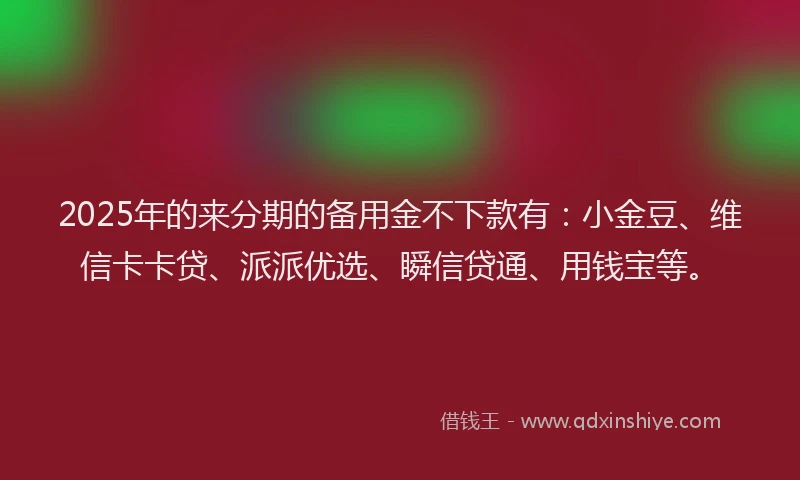 2025年的来分期的备用金不下款有：小金豆、维信卡卡贷、派派优选、瞬信贷通、用钱宝等。