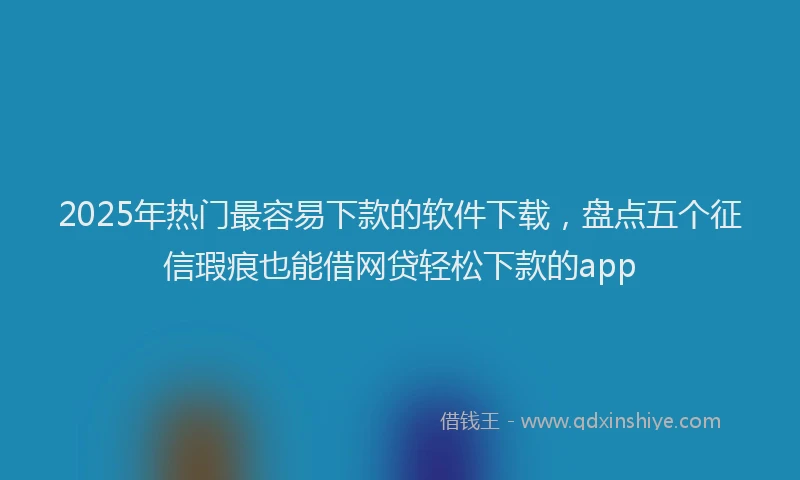 2025年热门最容易下款的软件下载，盘点五个征信瑕疵也能借网贷轻松下款的app