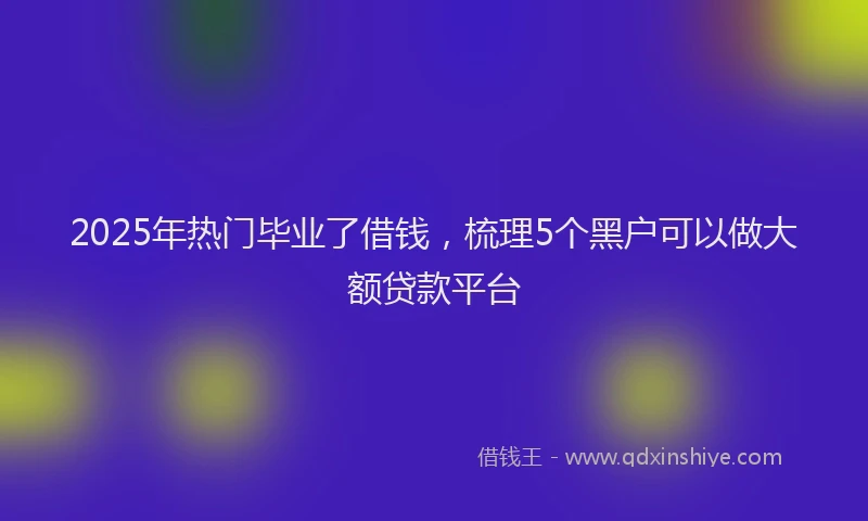 2025年热门毕业了借钱，梳理5个黑户可以做大额贷款平台