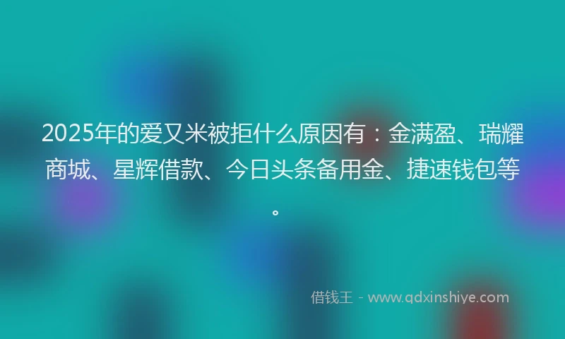 2025年的爱又米被拒什么原因有：金满盈、瑞耀商城、星辉借款、今日头条备用金、捷速钱包等。