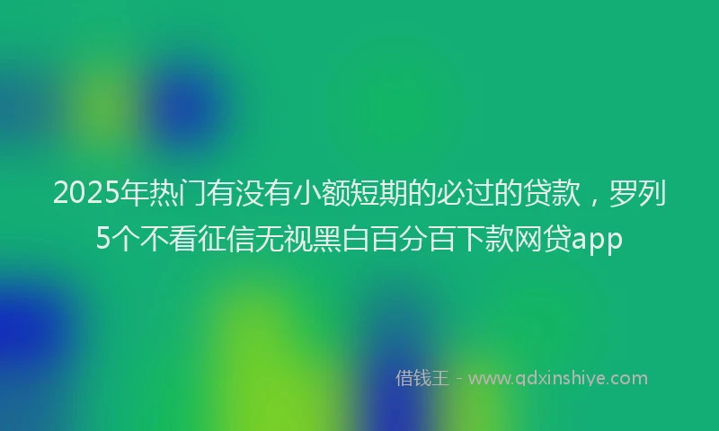 2025年热门有没有小额短期的必过的贷款，罗列5个不看征信无视黑白百分百下款网贷app