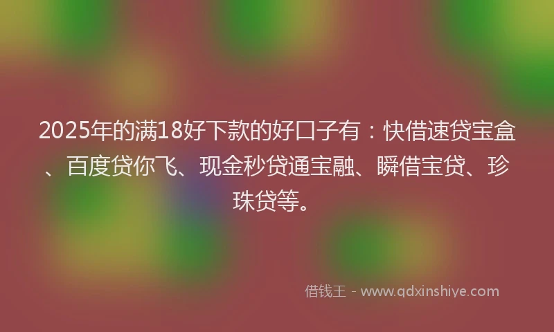 2025年的满18好下款的好口子有：快借速贷宝盒、百度贷你飞、现金秒贷通宝融、瞬借宝贷、珍珠贷等。