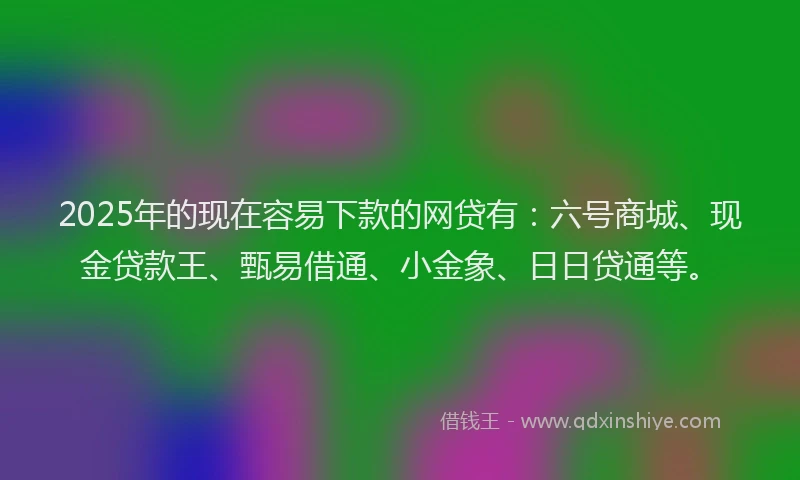 2025年的现在容易下款的网贷有：六号商城、现金贷款王、甄易借通、小金象、日日贷通等。