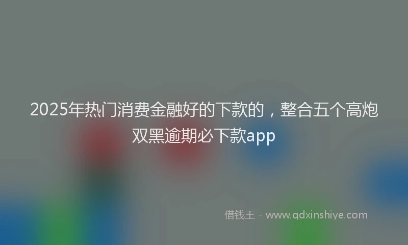 2025年热门消费金融好的下款的，整合五个高炮双黑逾期必下款app
